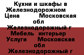 Кухни и шкафы в Железнодорожном.  › Цена ­ 100 - Московская обл., Железнодорожный г. Мебель, интерьер » Услуги   . Московская обл.,Железнодорожный г.